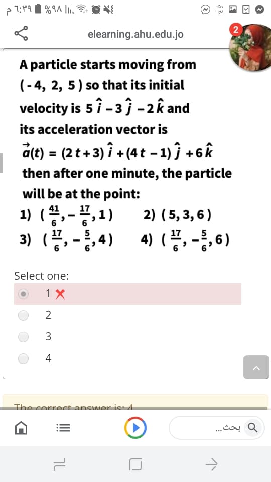 elearning.ahu.edu.jo
A particle starts moving from
(- 4, 2, 5) so that its initial
velocity is 5 î - 3 ĵ-2k and
its acceleration vector is
a(t) = (2 t+ 3) î + (4t -1) ĵ + 6k
then after one minute, the particle
will be at the point:
41
17
2) (5, 3, 6)
3) (공, -8,4) 4)(물, -동, 6)
Select one:
1 X
2
3
4
The correctancwer is: 4
و بحث. . .
טך
...
