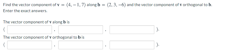 Find the vector component of v = (4, – 1, 7) along b = (2, 3, –6) and the vector component of v orthogonal to b.
Enter the exact answers.
The vector component of v along b is
).
The vector component of v orthogonal to b is
).
