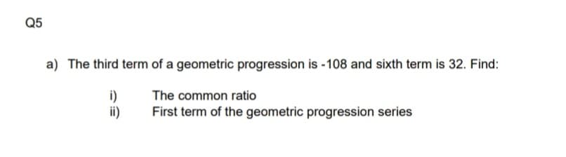 Q5
a) The third term of a geometric progression is -108 and sixth term is 32. Find:
i)
ii)
The common ratio
First term of the geometric progression series
