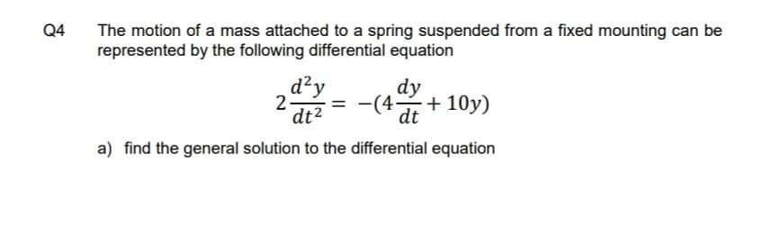 Q4
The motion of a mass attached to a spring suspended from a fixed mounting can be
represented by the following differential equation
d²y
2
dt2
dy
-(4-
+ 10y)
%3D
dt
a) find the general solution to the differential equation
