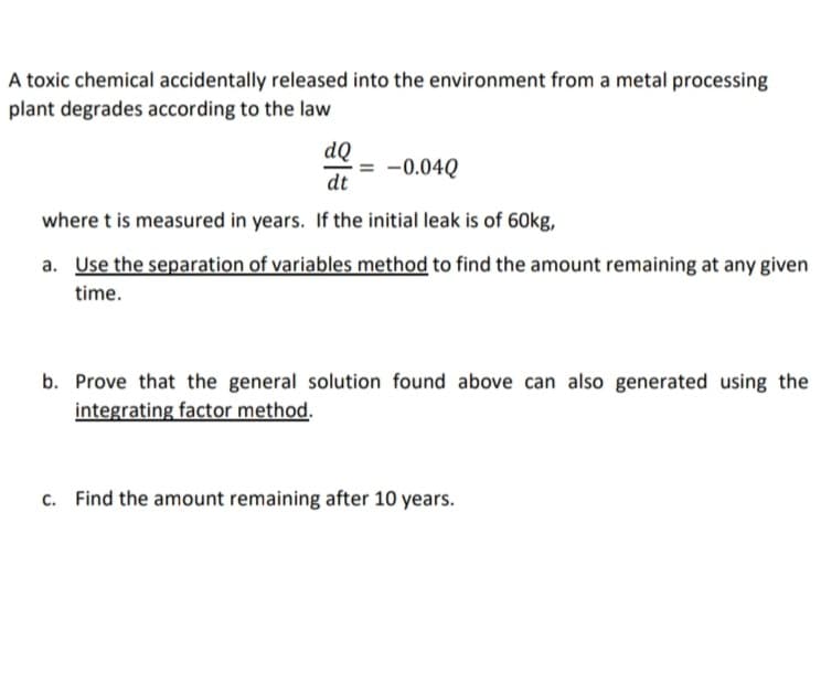 A toxic chemical accidentally released into the environment from a metal processing
plant degrades according to the law
dQ
= -0.04Q
dt
where t is measured in years. If the initial leak is of 60kg,
a. Use the separation of variables method to find the amount remaining at any given
time.
b. Prove that the general solution found above can also generated using the
integrating factor method.
c. Find the amount remaining after 10 years.
