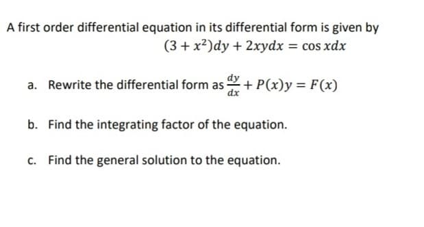 A first order differential equation in its differential form is given by
(3 + x2)dy + 2xydx = cos xdx
a. Rewrite the differential form as + P(x)y = F(x)
dx
b. Find the integrating factor of the equation.
c. Find the general solution to the equation.

