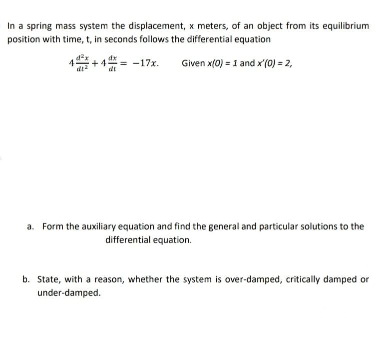 In a spring mass system the displacement, x meters, of an object from its equilibrium
position with time, t, in seconds follows the differential equation
d²x
dx
45
+ 4
-17x.
Given x(0) = 1 and x'(0) = 2,
dt2
dt
Form the auxiliary equation and find the general and particular solutions to the
differential equation.
b. State, with a reason, whether the system is over-damped, critically damped or
under-damped.
