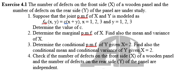 Exercise 4.1 The number of defects on the front side (X) of a wooden panel and the
number of defects on the rear side (Y) of the panel are under study.
1. Suppose that the joint p.m.f of X and Y is modeled as
fox (x, y) = s(x + y)., x = 1, 2, 3 and y = 1, 2, 3
Determine the value of c.
2. Determine the marginal p.m.f. of X. Find also the mean and variance
of X.
3. Determine the conditional R.m.f. of Y given X= 2. Find also the
conditional mean and conditional variance of Y given X = 2.
4. Check if the number of defects on the front side (X) of a wooden panel
and the number of defects on the rear side (Y) of the panel are
independent.
