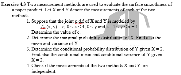 Exercise 4.3 Two measurement methods are used to evaluate the surface smoothness of
a paper product. Let X and Y denote the measurements of each of the two
methods.
1. Suppose that the joint p.d.f of X and Y is modeled by
fx (x, y) = c, 0<x< 4,0 <y and x - 1 <y<x+1
Determine the value of c.
2. Determine the marginal probability distribution of X. Find also the
mean and variance of X.
3. Determine the conditional probability distribution of Y given X= 2.
Find also the conditional mean and conditional variance of Y given
X= 2.
4. Check if the measurements of the two methods X and Y are
independent.
