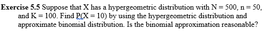 Exercise 5.5 Suppose that X has a hypergeometric distribution with N = 500, n= 50,
and K = 100. Find P(X = 10) by using the hypergeometric distribution and
approximate binomial distribution. Is the binomial approximation reasonable?
