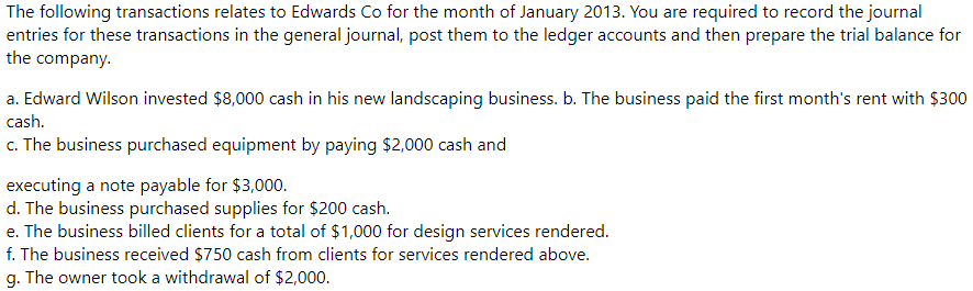 The following transactions relates to Edwards Co for the month of January 2013. You are required to record the journal
entries for these transactions in the general journal, post them to the ledger accounts and then prepare the trial balance for
the company.
a. Edward Wilson invested $8,000 cash in his new landscaping business. b. The business paid the first month's rent with $300
cash.
c. The business purchased equipment by paying $2,000 cash and
executing a note payable for $3,000.
d. The business purchased supplies for $200 cash.
e. The business billed clients for a total of $1,000 for design services rendered.
f. The business received $750 cash from clients for services rendered above.
g. The owner took a withdrawal of $2,000.
