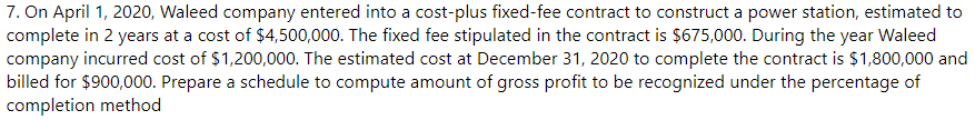 7. On April 1, 2020, Waleed company entered into a cost-plus fixed-fee contract to construct a power station, estimated to
complete in 2 years at a cost of $4,500,000. The fixed fee stipulated in the contract is $675,000. During the year Waleed
company incurred cost of $1,200,000. The estimated cost at December 31, 2020 to complete the contract is $1,800,000 and
billed for $900,000. Prepare a schedule to compute amount of gross profit to be recognized under the percentage of
completion method
