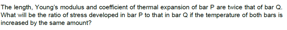 The length, Young's modulus and coefficient of thermal expansion of bar P are twice that of bar Q.
What will be the ratio of stress developed in bar P to that in bar Q if the temperature of both bars is
increased by the same amount?
