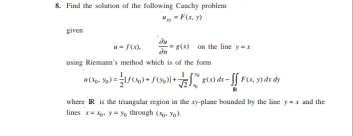 8. Find the solution of the following Cauchy problem
u, = F(x, y)
given
u = f(x),
"du
g(x) on the line'y =x
using Riemann's method which is of the form
where R is the triangular region in the xy-plane bounded by the line 'y = x and the
lines x= x0. y = Yo through (xp, Yo).
