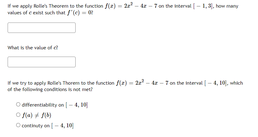 If we apply Rolle's Theorem to the function f(x) = 2x? – 4x – 7 on the interval [ – 1, 3], how many
values of c exist such that f'(c) = 0?
What is the value of c?
If we try to apply Rolle's Thorem to the function f(x) = 2x? – 4x – 7 on the interval [- 4, 10], which
of the following conditions is not met?
O differentiability on [- 4, 10]
O f(a) # f(b)
O continuty on [ – 4, 10]
