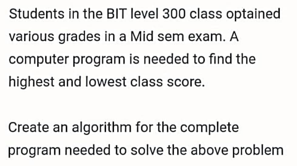 Students in the BIT level 300 class optained
various grades in a Mid sem exam. A
computer program is needed to find the
highest and lowest class score.
Create an algorithm for the complete
program needed to solve the above problem
