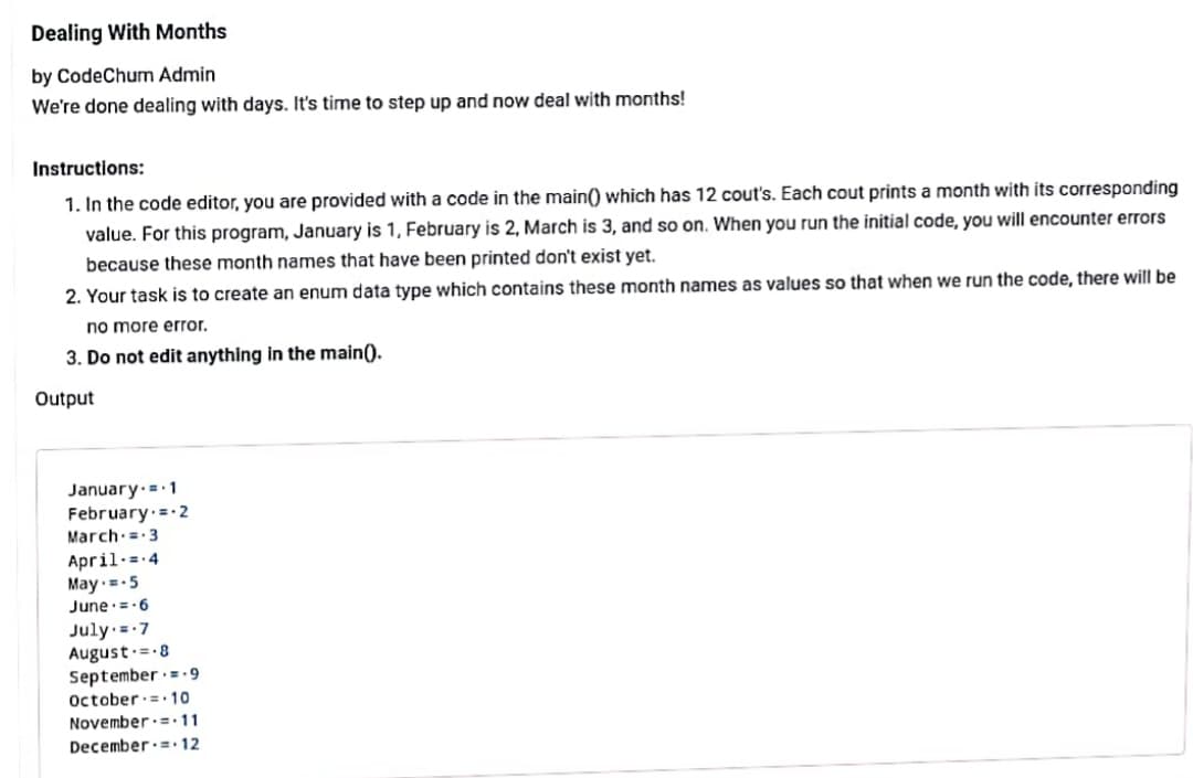 Dealing With Months
by CodeChum Admin
We're done dealing with days. It's time to step up and now deal with months!
Instructions:
1. In the code editor, you are provided with a code in the main() which has 12 cout's. Each cout prints a month with its corresponding
value. For this program, January is 1, February is 2, March is 3, and so on. When you run the initial code, you will encounter errors
because these month names that have been printed don't exist yet.
2. Your task is to create an enum data type which contains these month names as values so that when we run the code, there will be
no more error.
3. Do not edit anything in the main().
Output
January.= 1
February = 2
March:= 3
April-=-4
May--5
June:=-6
July =-7
August.=-8
September ·=-9
October:= 10
November.=11
December.= 12
