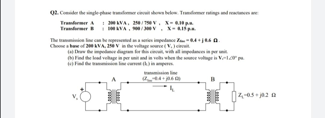 Q2. Consider the single-phase transformer circuit shown below. Transformer ratings and reactances are:
: 200 kVA , 250 / 750 V , X = 0.10 p.u.
: 100 kVA , 900 / 300 V
Transformer A
Transformer B
X- 0.15 р.u.
The transmission line can be represented as a series impedance Zine = 0.4 + j 0.6 N.
Choose a base of 200 kVA, 250 V in the voltage source ( V, ) circuit.
(a) Draw the impedance diagram for this circuit, with all impedances in per unit.
(b) Find the load voltage in per unit and in volts when the source voltage is V.-120° pu.
(c) Find the transmission line current (IL) in amperes.
transmission line
(Z0.4 + j0.6 N)
Z,=0.5 + j0.2 N
Leeee
