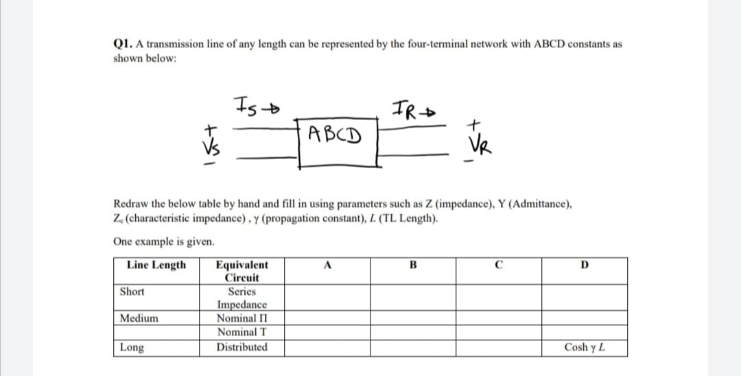 Q1. A transmission line of any length can be represented by the four-terminal network with ABCD constants as
shown below:
Isto
ABCD
VR
Redraw the below table by hand and fill in using parameters such as Z (impedance), Y (Admittance),
Z (characteristic impedance) , y (propagation constant), L (TL Length).
One example is given.
Line Length
Equivalent
Circuit
Series
A
C
D
Short
Impedance
Medium
Nominal II
Nominal T
Long
Distributed
Cosh y L
