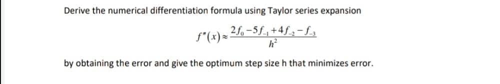 Derive the numerical differentiation formula using Taylor series expansion
2f-5f,+4f-f3
f"(x) -
by obtaining the error and give the optimum step size h that minimizes error.
