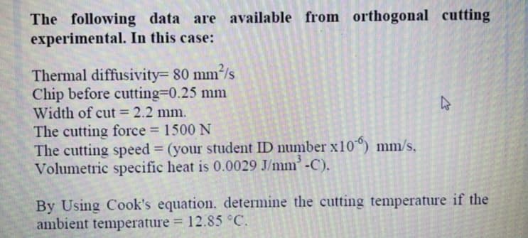 The following data are available from orthogonal cutting
experimental. In this case:
Thermal diffusivity= 80 mm²/s
Chip before cutting=0.25 mm
Width of cut = 2.2 mm.
The cutting force 1500 N
The cutting speed = (your student ID number x10°) mm/s,
Volumetric specific heat is 0.0029 J/mm'-C),
%3D
By Using Cook's equation. determine the cutting temperature if the
ambient temperature = 12.85 °C.
%3D
