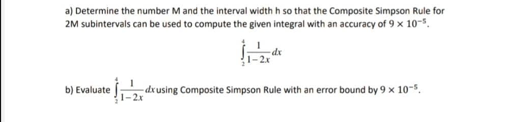 a) Determine the number M and the interval width h so that the Composite Simpson Rule for
2M subintervals can be used to compute the given integral with an accuracy of 9 x 10-5.
dx
2.x
1
dx using Composite Simpson Rule with an error bound by 9 x 10-5.
1-2x
b) Evaluate
