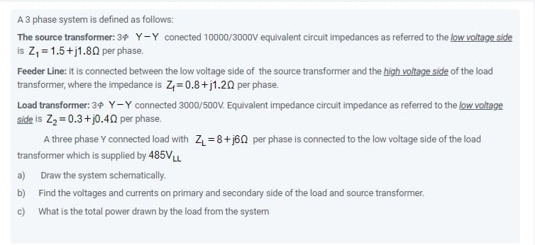 A 3 phase system is defined as follows:
The source transformer: 34 Y-Y conected 10000/3000V equivalent circuit impedances as referred to the low voltage side
is Z, = 1.5+j1.80 per phase.
Feeder Line: it is connected between the low voltage side of the source transformer and the high voltage side of the load
transformer, where the impedance is Z;= 0.8+j1.20 per phase.
Load transformer: 3 Y-Y connected 3000/500V. Equivalent impedance circuit impedance as referred to the low voltage
side is Zz = 0.3+ j0.40 per phase.
A three phase Y connected load with Z =8+j60 per phase is connected to the low voltage side of the load
transformer which is supplied by 485VLL
a)
Draw the system schematically.
b) Find the voltages and currents on primary and secondary side of the load and source transformer.
c) What is the total power drawn by the load from the system
