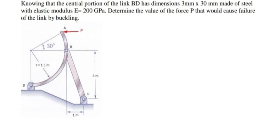 Knowing that the central portion of the link BD has dimensions 3mm x 30 mm made of steel
with elastic modulus E= 200 GPa. Determine the value of the force P that would cause failure
of the link by buckling.
30°
r=1.5 m
3 m
1m
