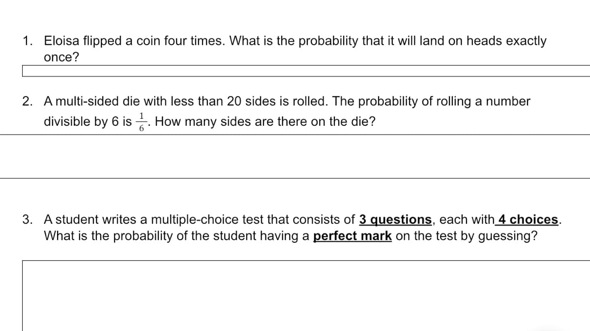 1. Eloisa flipped a coin four times. What is the probability that it will land on heads exactly
once?
2. A multi-sided die with less than 20 sides is rolled. The probability of rolling a number
divisible by 6 is. How many sides are there on the die?
3. A student writes a multiple-choice test that consists of 3 questions, each with 4 choices.
What is the probability of the student having a perfect mark on the test by guessing?