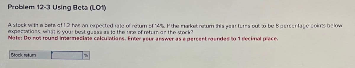 Problem 12-3 Using Beta (LO1)
A stock with a beta of 1.2 has an expected rate of return of 14%. If the market return this year turns out to be 8 percentage points below
expectations, what is your best guess as to the rate of return on the stock?
Note: Do not round intermediate calculations. Enter your answer as a percent rounded to 1 decimal place.
Stock return
%