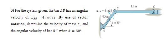 15m
3) For the system given, the bar AB has an angular
WAN=4 rad/s
velocity of wag = 4 rad/s. By use of vector
05 m,
notation, determine the velocity of mass C, and
= 30°
the angular velocity of bar BC when 8 = 30°.
A
