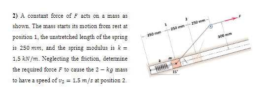 2) A constant force of F acts on a mass as
shown. The mass starts its motion from rest at
position 1, the unstretched length of the spring
350 mm 250 mm -250 mm
is 250 mm, and the spring modulus is k =
1,5 kN /m. Neglecting the friction, determine
300 mm
the required force F to cause the 2 - kg mass
to have a speed of v2 = 1,5 m/s at position 2.
15
