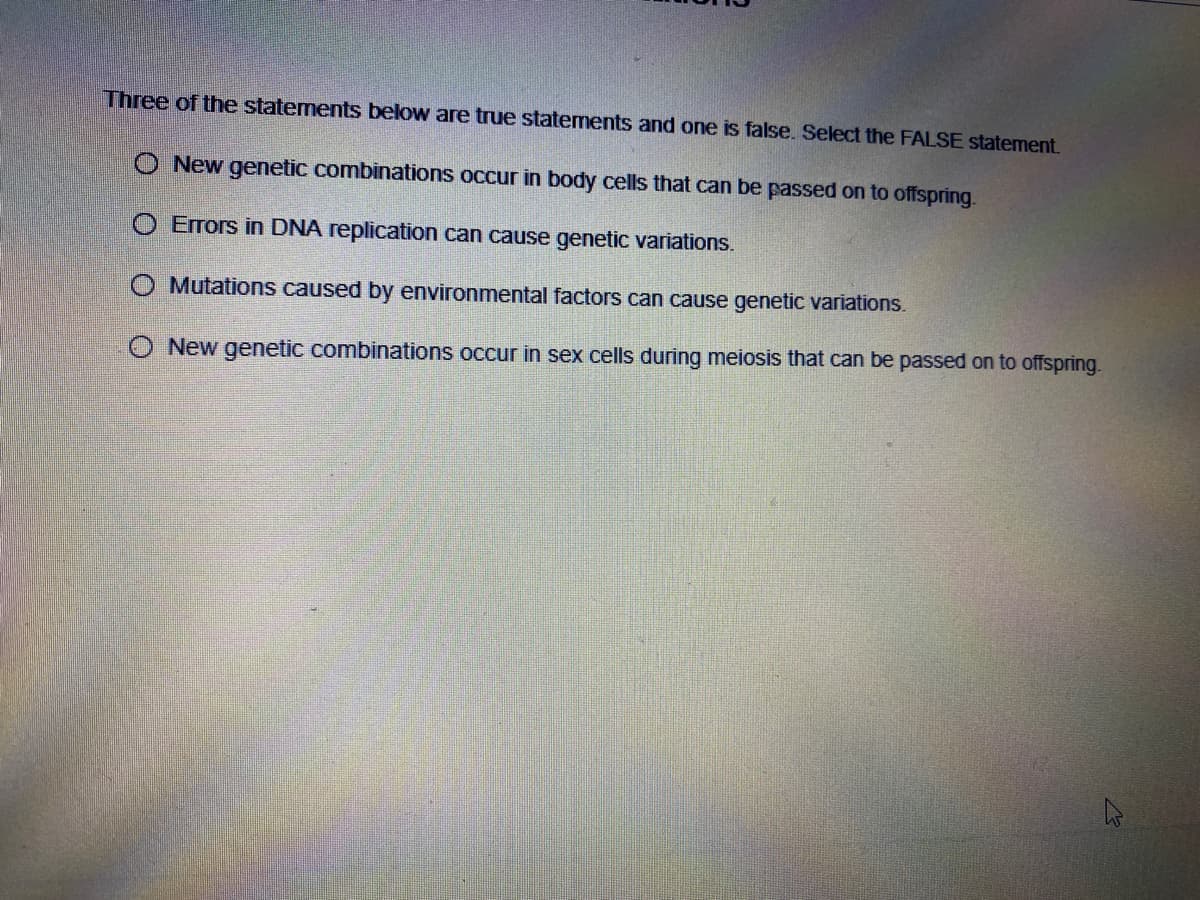 Three of the statements below are true statements and one is false. Select the FALSE statement.
O New genetic combinations occur in body cells that can be passed on to offspring.
O Errors in DNA replication can cause genetic variations.
O Mutations caused by environmental factors can cause genetic variations.
O New genetic combinations occur in sex cells during meiosis that can be passed on to offspring.
