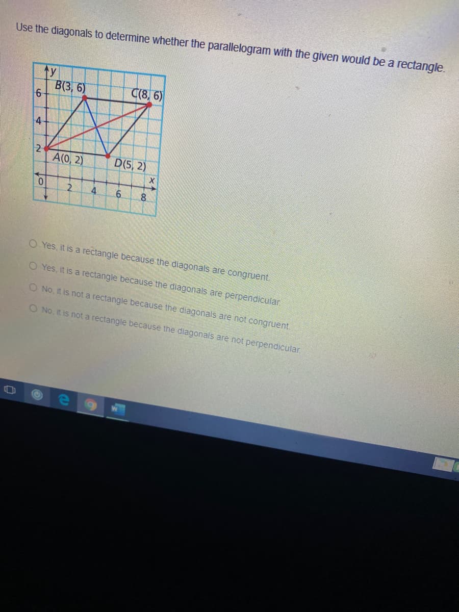 Use the diagonals to determine whether the parallelogram with the given would be a rectangle.
ty
B(3, 6)
C(8, 6)
4
A(0, 2)
D(5, 2)
4
8.
O Yes, it is a rectangle because the diagonals are congruent.
O Yes, it is a rectangle because the diagonals are perpendicular.
O No, it is not a rectangle because the diagonals are not congruent.
O No, it is not a rectangle because the diagonals are not perpendicular.
