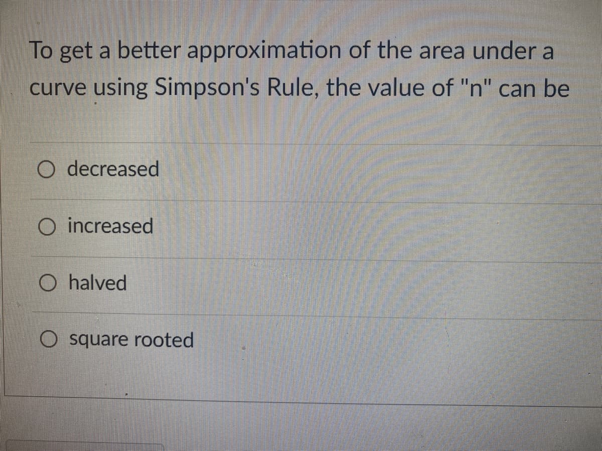 To get a better approximation
of the area under a
curve using Simpson's Rule, the value of "n" can be
O decreased
O increased
O halved
square rooted