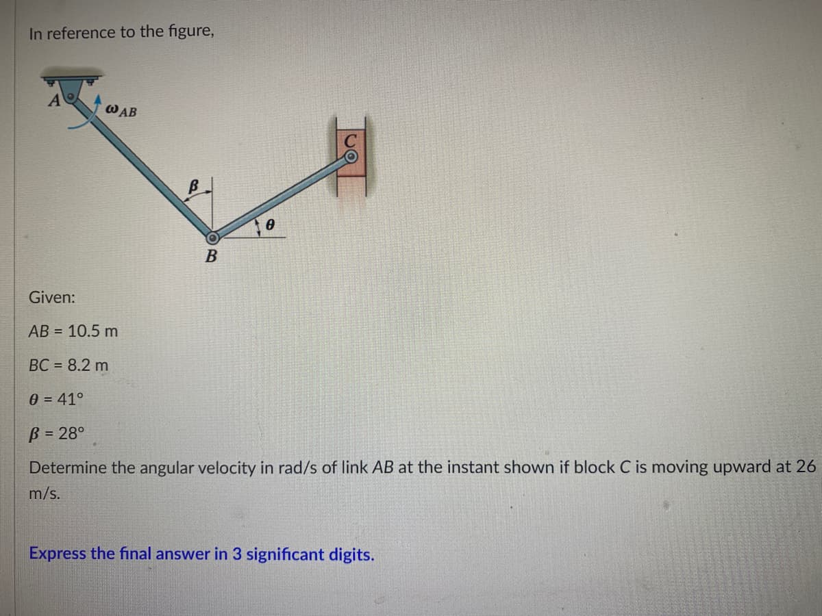 In reference to the figure,
A
WAB
B
Given:
AB = 10.5 m
BC = 8.2 m
0 = 41°
B = 28°
Determine the angular velocity in rad/s of link AB at the instant shown if block C is moving upward at 26
m/s.
Express the final answer in 3 significant digits.