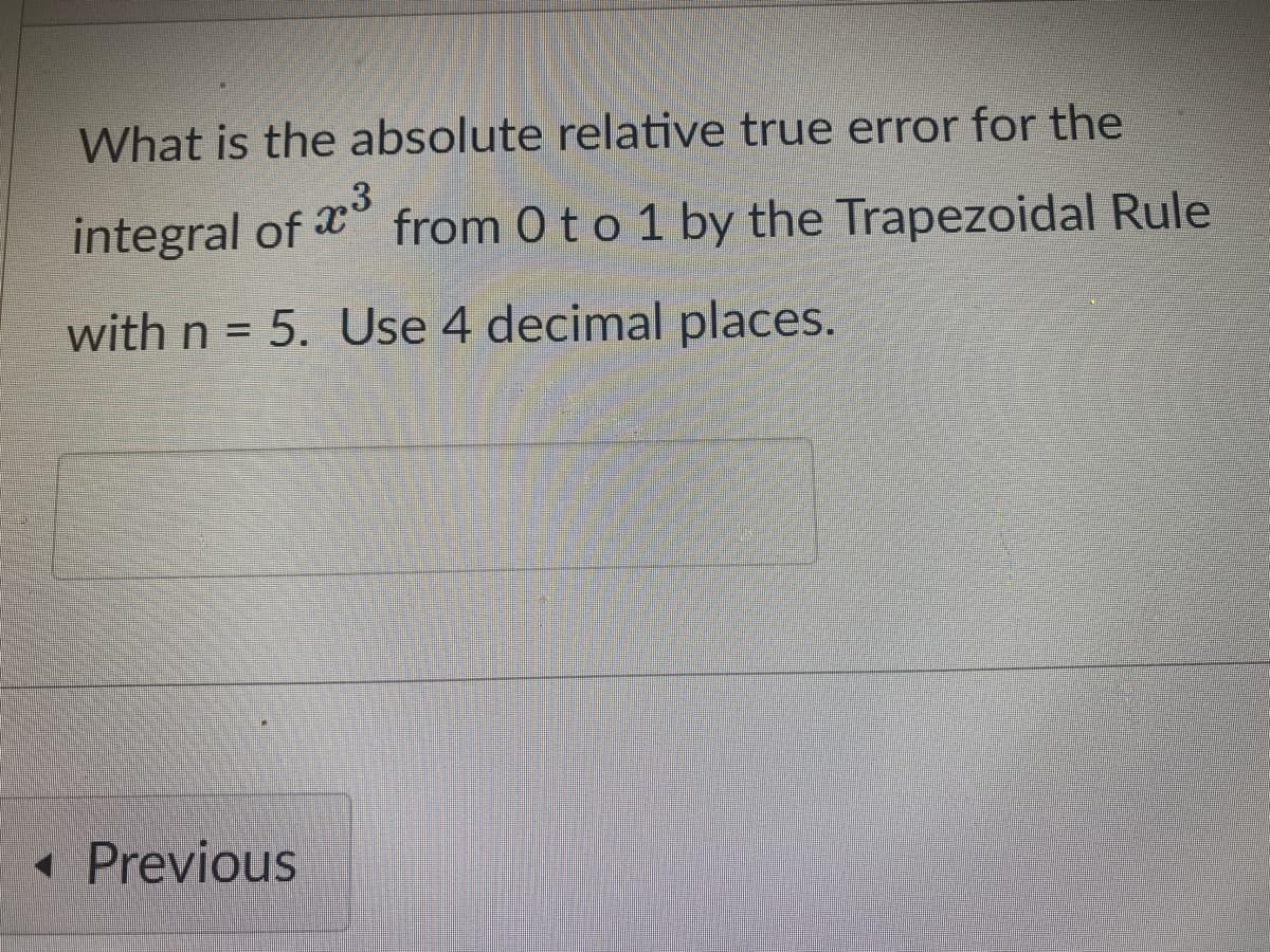 What is the absolute relative true error for the
integral of ³ from 0 to 1 by the Trapezoidal Rule
with n = 5. Use 4 decimal places.
< Previous