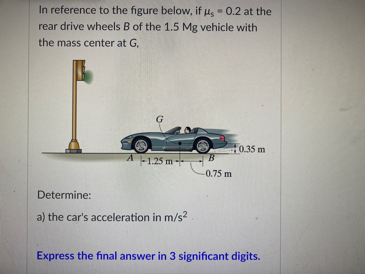 In reference to the figure below, if us = 0.2 at the
rear drive wheels B of the 1.5 Mg vehicle with
the mass center at G,
G
0.35 m
A -1.25 m-
B
-0.75 m
Determine:
a) the car's acceleration in m/s²
Express the final answer in 3 significant digits.