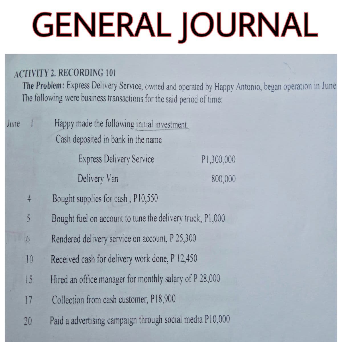 GENERAL JOURNAL
ACTIVITY 2. RECORDING 101
The Problem: Express Delivery Service, owned and operated by Happy Antonio, began operation in June
The following were business transactions for the said period of time:
June 1
Happy made the following initial investment.
Cash deposited in bank in the name
Express Delivery Service
P1,300,000
Delivery Van
800,000
4
Bought supplies for cash, P10,550
Bought fuel on account to tune the delivery truck, P1,000
6
Rendered delivery service on account, P 25,300
10 Received cash for delivery work done, P 12,450
15
Hired an office manager for monthly salary of P 28,000
17
Collection from cash customer, P18,900
20
Paid a advertising campaign through social media P10,000
