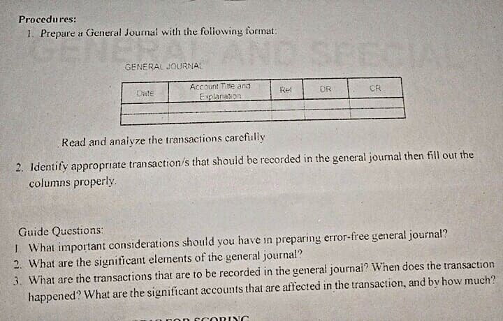 Procedures:
1. Prepare a General Journal with the following format:
ND
GENERAL JOURNAL
Account Titte and
Date
Ret
DR
CR
Explanation
Read and anaivze the transactions carefully
2. Identify appropriate transaction/s that should be recorded in the general journal then fill out the
columns properly.
Guide Questions:
I What important considerations should you have in preparing error-free general journal?
2. What are the significant elements of the general journal?
3. What are the transactions that are to be recordedi in the general journai? When does the transaction
happened? What are the significant accounts that are affected in the transaction, and by how much?
