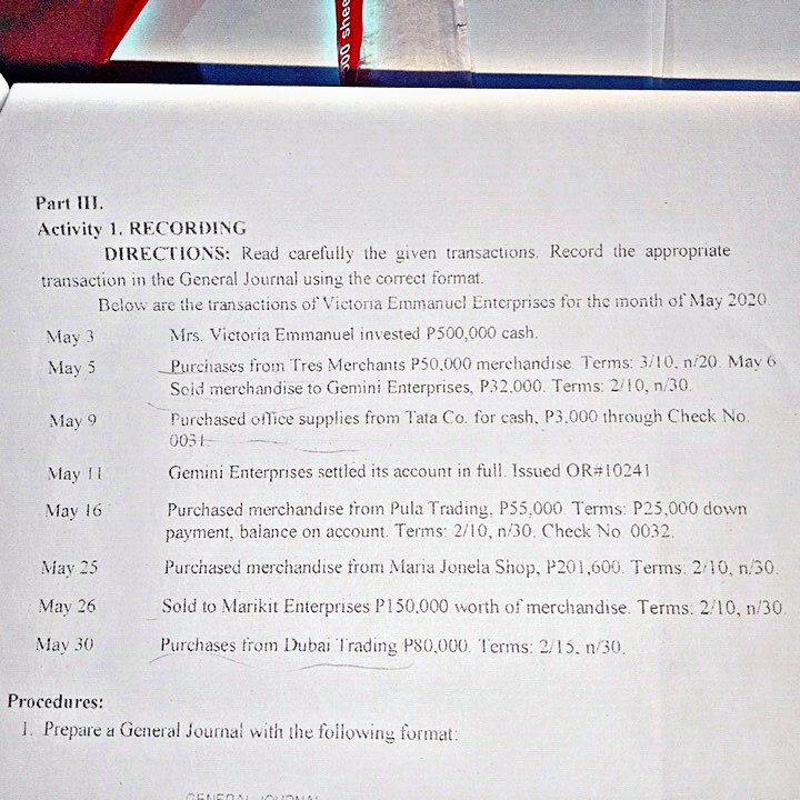 Part III.
Activity 1. RECORDING
DIRECTIONS: Read carefully the given transactions. Record the appropriate
transaction in the General Journal using the correct format.
Below are the transactions of Victoria Emmanucl Enterprises for the month of May 2020.
May 3
Mrs. Victoria Emmanuel invested P500,000 cash.
Purchases from Tres Merchants P50.000 merchandıse Terms: 3/10, n/20. May 6
Scid merehandise to Gemini Enterprises, P32.000. Terms: 2/10, n/30.
May 5
May 9
Purchased office supplies from Tata Co. for cash, P3.000 through Check No.
0031-
May 11
Gemini Enterprıses settled its account in full. Issued OR#10241
Purchased merchandise from Pula Trading. P55.000 Terms: P25,000 down
payment, balance on account. Terms: 2/10, n/30. Check No 0032.
May 16
May 25
Purchased merchandise from Maria Jonela Shop, P201,600. Terms: 2 10, n/30.
May 26
Sold to Marikit Enterprises P150.000 worth of merchandise. Terms: 2/10, n/30.
May 30
Purchases trom Dubai Trading P80,000. Terms: 2/15, n/30,
Procedures:
1. Prepare a General Journal with the following format:
