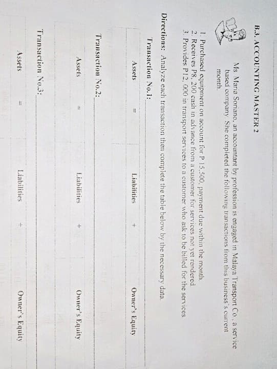 B.3. ACCOUNTING MASTER 2
Ms Maria Soriano, an accountant by profession is engaged in Malaya Transport Co, a service
based company She completed the following transactions from this business's current
month.
1. Purchased equipment on account for P 15.500, payment due within the month.
2. Receives P8, 200 cash in advance from a customer for services not yet rendered.
3. Provides P12, 000 in transport services to a customer who ask to be billed for the services.
Directions: Analyze each transaction then complete the table below by the necessary data.
Transaction No.1:
Assets
Liabitities
Owner's Equity
Transaction No.2:
Assets
Liabilities
Owner's Equity
Transaction No.3:
Assets
Liabilities
Owner's Equity
