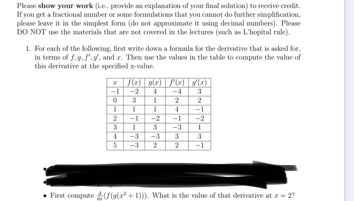 Please show your work (i.e., provide an explanation of your final solution) to receive credit.
If you get a fractional number or some formulations that you cannot do further simplification,
please leave it in the simplest form (do not approximate it using decimal numbers). Please
DO NOT use the materials that are not covered in the lectures (such as L'hopital rule).
1. For each of the following, first write down a formula for the derivative that is asked for,
in terms of f, g, f', g', and x. Then use the values in the table to compute the value of
this derivative at the specified x-value.
X
−1
0
1
2
3
4
LO
5
f(x) g(x) f'(x) g'(x)
-2 4
-4
3
3
1
2
2
1
1
4
-1
−1
-2
– 1
-2
1
3
-3
1
-3
-3
3
3
-3
2
2
−1
awx \xg(x)/
• First compute(f(g(x² +1))). What is the value of that derivative at x = 2?