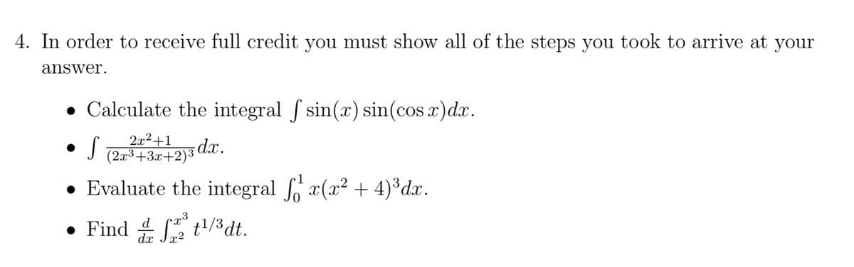 4. In order to receive full credit you must show all of the steps you took to arrive at your
answer.
● Calculate the integral f sin(x) sin(cos x)dx.
S (2x³ +3x+2)3 dx.
● Evaluate the integral ¹ x(x² + 4)³dx.
• Find ¹/³ dt.
da S22³
x2
●