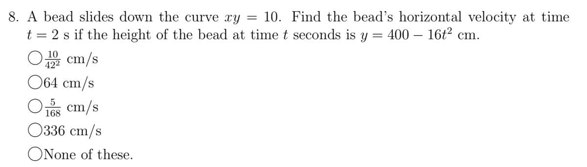 8. A bead slides down the curve xy = 10. Find the bead's horizontal velocity at time
t = 2 s if the height of the bead at time t seconds is y = 400- 16t² cm.
10
192 cm/s
42²
064 cm/s
O
O
15 cm/s
168
0336 cm/s
ONone of these.