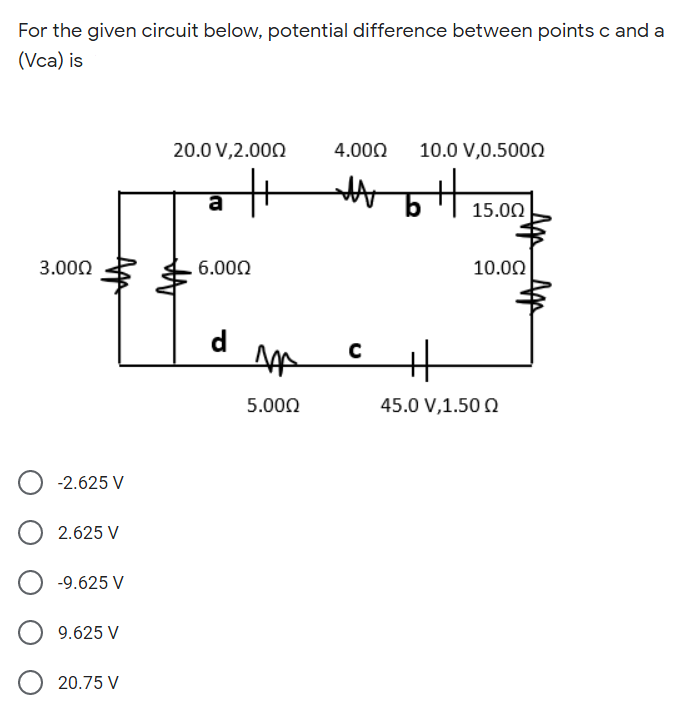For the given circuit below, potential difference between points c and a
(Vca) is
20.0 V,2.000
4.000
10.0 V,0.500N
15.00
3.000
6.000
10.00
d
5.000
45.0 V,1.50 Q
-2.625 V
2.625 V
-9.625 V
9.625 V
20.75 V
