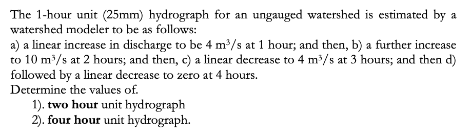 The 1-hour unit (25mm) hydrograph for an ungauged watershed is estimated by a
watershed modeler to be as follows:
a linear increase in discharge to be 4 m³/s at 1 hour; and then, b) a further increase
a)
to 10 m³/s at 2 hours; and then, c) a linear decrease to 4 m³/s at 3 hours; and then d)
followed by a linear decrease to zero at 4 hours.
Determine the values of.
1). two hour unit hydrograph
2). four hour unit hydrograph.
