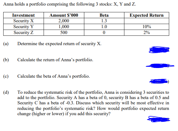 Anna holds a portfolio comprising the following 3 stocks: X, Y and Z.
Amount $'000
Beta
2,000
1.3
1,000
500
(a)
(b)
(c)
Investment
Security X
Security Y
Security Z
Determine the expected return of security X.
Calculate the return of Anna's portfolio.
Calculate the beta of Anna's portfolio.
1.0
0
Expected Return
10%
2%
(d)
To reduce the systematic risk of the portfolio, Anna is considering 3 securities to
add to the portfolio. Security A has a beta of 0, security B has a beta of 0.5 and
Security C has a beta of -0.3. Discuss which security will be most effective in
reducing the portfolio's systematic risk? How would portfolio expected return
change (higher or lower) if you add this security?
