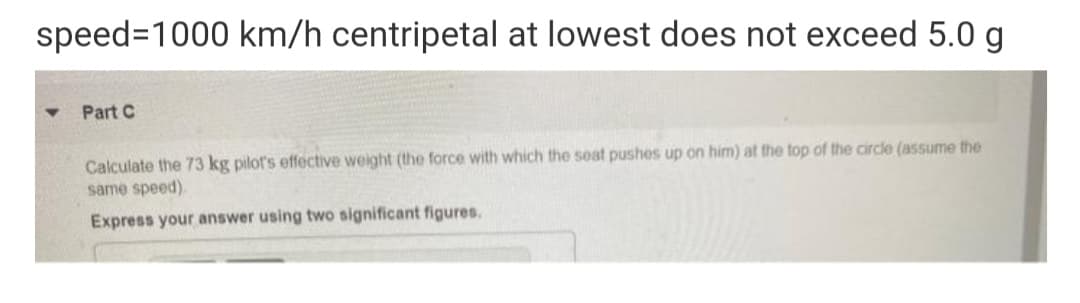 speed=1000 km/h centripetal at lowest does not exceed 5.0 g
Part C
Calculate the 73 kg pilot's effective weight (the force with which the seat pushes up on him) at the top of the circle (assume the
same speed).
Express your answer using two significant figures.
