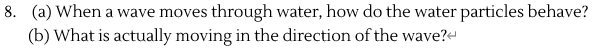 (a) When a wave moves through water, how do the water particles behave?
b) What is actually moving in the direction of the wave?-
