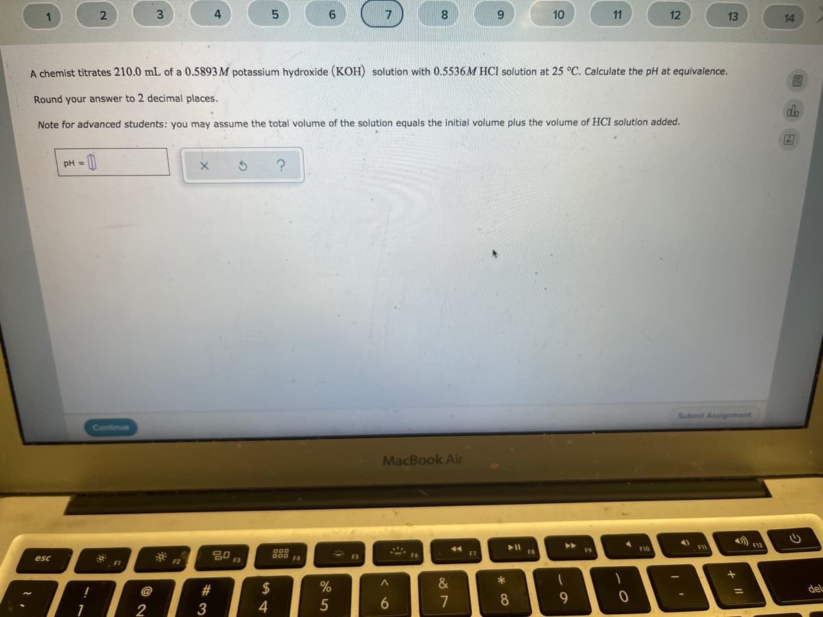 1
7
10
11
12
13
14
A chemist titrates 210.0 mL of a 0.5893 M potassium hydroxide (KOH) solution with 0.5536M HCl solution at 25 °C. Calculate the pH at equivalence.
Round your answer to 2 decimal places.
db
Note for advanced students: you may assume the total volume of the solution equals the initial volume plus the volume of HCl solution added.
pH =
Submit Assignment
Continue
MacBook Air
4)
F10
FI
000
F8
F9
80
F7
esc
000
F4
F6
F2
F3
FI
2#
2$
%
&
!
@
del
4
5
7
8
1
2
3
