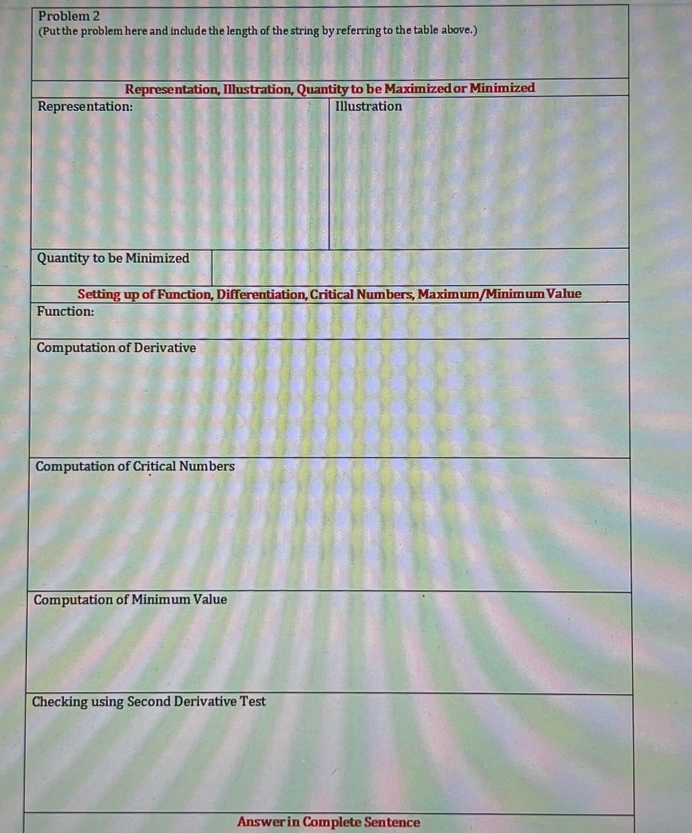 Problem 2
(Putthe problem here and include the length of the string by referring to the table above.)
Representation, Illustration, Quantity to be Maximized or Minimized
Representation:
Illustration
Quantity to be Minimized
Setting up of Function, Differentiation, Critical Numbers, Maximum/Minimum Value
Function:
Computation of Derivative
Computation of Critical Numbers
Computation of Minimum Value
Checking using Second Derivative Test
Answer in Complete Sentence

