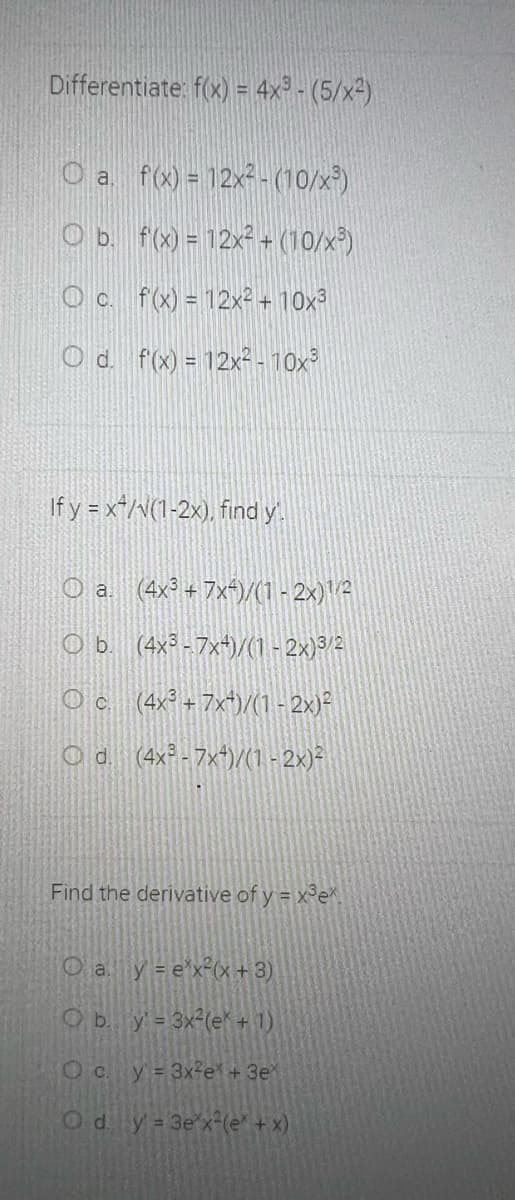 Differentiate: f(x) = 4x³ - (5/x²)
%3D
O a f(x) = 12x² -(10/x³)
O b. f(x) = 12x² + (10/x³)
O c. f(x) = 12x² + 10x³
O d. f(x) = 12x²- 10x°
If y = x*/\(1-2x), find y
(4x³ + 7x+)/(1 - 2x)A
O b. (4x³ -7x+)/(1 - 2x)³/2
O c (4x + 7x*)/(1 - 2x)²
O d (4x - 7x*)/(1 - 2x)²
Find the derivative of y = x°e
O a y = e'x°(x+3)
O b. y= 3x²(e+1)
O C.
y = 3x3e + 3e
Ody 3e x-(e' + x)
