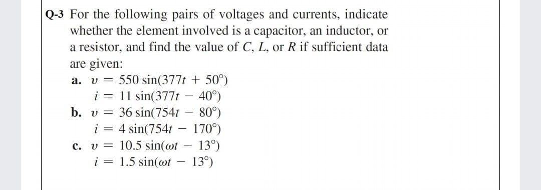 Q-3 For the following pairs of voltages and currents, indicate
whether the element involved is a capacitor, an inductor, or
a resistor, and find the value of C, L, or R if sufficient data
are given:
550 sin(377t + 50°)
i = 11 sin(377t – 40°)
b. v = 36 sin(754t - 80°)
i = 4 sin(754t -
c. v = 10.5 sin(@t
i = 1.5 sin(@t - 13°)
a. v =
170°)
13°)
